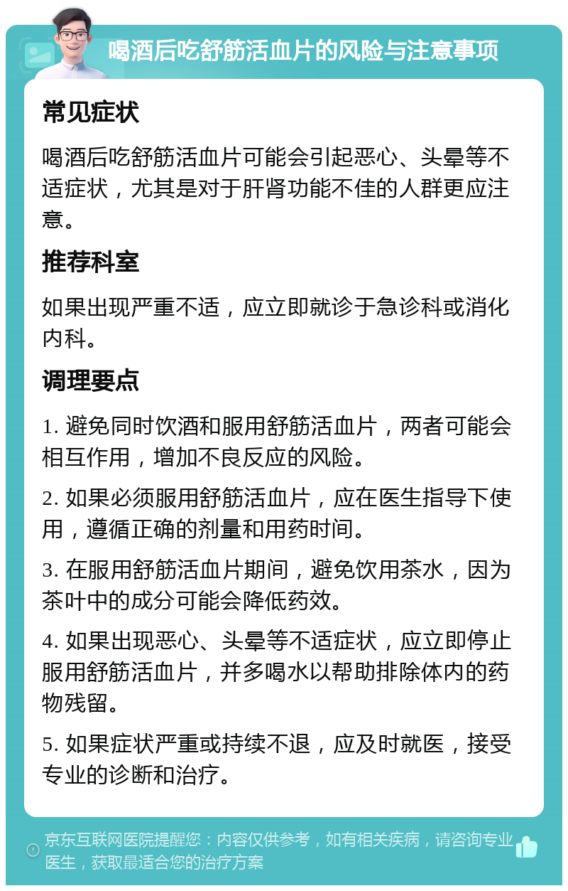 喝酒后吃舒筋活血片的风险与注意事项 常见症状 喝酒后吃舒筋活血片可能会引起恶心、头晕等不适症状，尤其是对于肝肾功能不佳的人群更应注意。 推荐科室 如果出现严重不适，应立即就诊于急诊科或消化内科。 调理要点 1. 避免同时饮酒和服用舒筋活血片，两者可能会相互作用，增加不良反应的风险。 2. 如果必须服用舒筋活血片，应在医生指导下使用，遵循正确的剂量和用药时间。 3. 在服用舒筋活血片期间，避免饮用茶水，因为茶叶中的成分可能会降低药效。 4. 如果出现恶心、头晕等不适症状，应立即停止服用舒筋活血片，并多喝水以帮助排除体内的药物残留。 5. 如果症状严重或持续不退，应及时就医，接受专业的诊断和治疗。