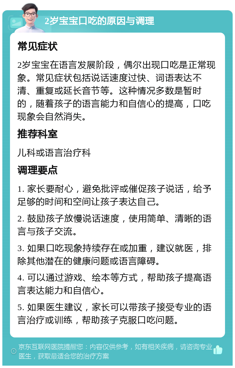 2岁宝宝口吃的原因与调理 常见症状 2岁宝宝在语言发展阶段，偶尔出现口吃是正常现象。常见症状包括说话速度过快、词语表达不清、重复或延长音节等。这种情况多数是暂时的，随着孩子的语言能力和自信心的提高，口吃现象会自然消失。 推荐科室 儿科或语言治疗科 调理要点 1. 家长要耐心，避免批评或催促孩子说话，给予足够的时间和空间让孩子表达自己。 2. 鼓励孩子放慢说话速度，使用简单、清晰的语言与孩子交流。 3. 如果口吃现象持续存在或加重，建议就医，排除其他潜在的健康问题或语言障碍。 4. 可以通过游戏、绘本等方式，帮助孩子提高语言表达能力和自信心。 5. 如果医生建议，家长可以带孩子接受专业的语言治疗或训练，帮助孩子克服口吃问题。