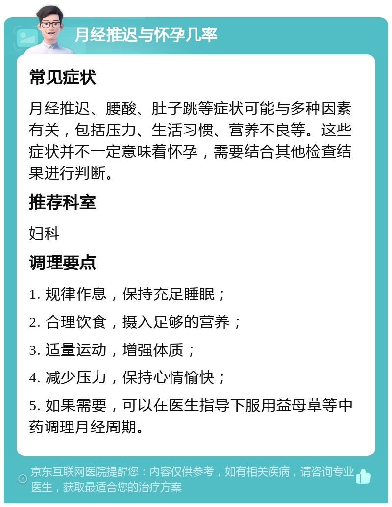 月经推迟与怀孕几率 常见症状 月经推迟、腰酸、肚子跳等症状可能与多种因素有关，包括压力、生活习惯、营养不良等。这些症状并不一定意味着怀孕，需要结合其他检查结果进行判断。 推荐科室 妇科 调理要点 1. 规律作息，保持充足睡眠； 2. 合理饮食，摄入足够的营养； 3. 适量运动，增强体质； 4. 减少压力，保持心情愉快； 5. 如果需要，可以在医生指导下服用益母草等中药调理月经周期。