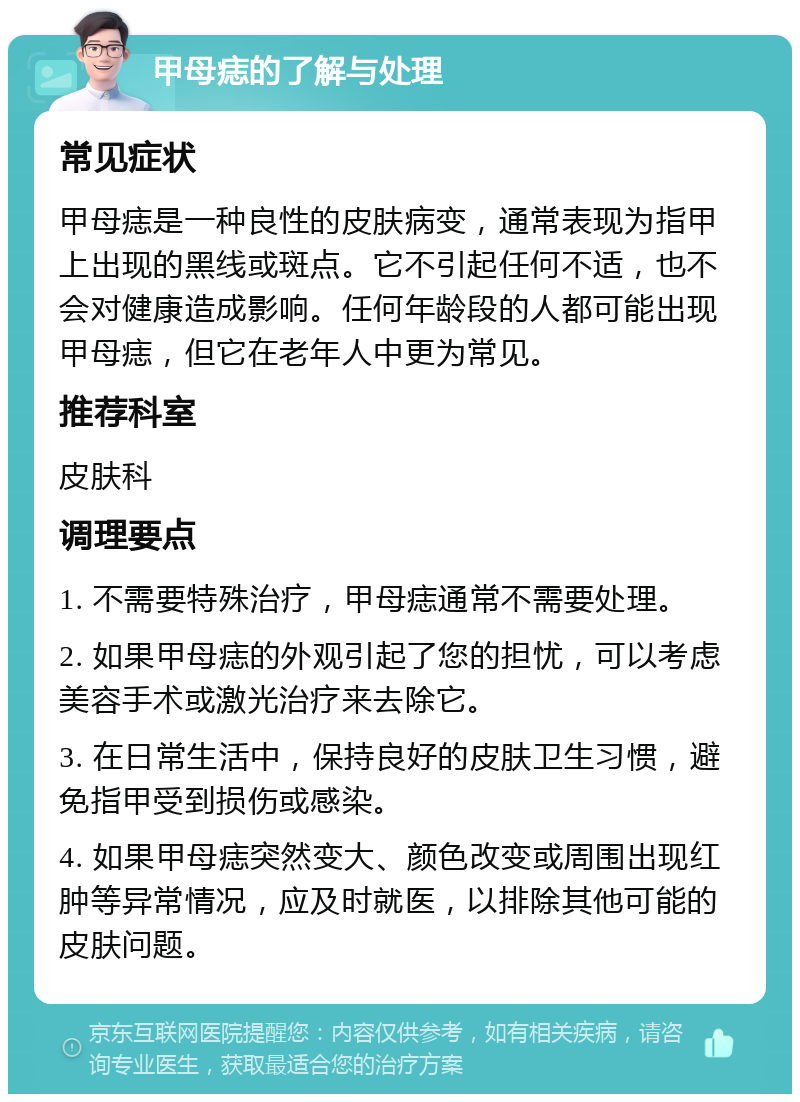 甲母痣的了解与处理 常见症状 甲母痣是一种良性的皮肤病变，通常表现为指甲上出现的黑线或斑点。它不引起任何不适，也不会对健康造成影响。任何年龄段的人都可能出现甲母痣，但它在老年人中更为常见。 推荐科室 皮肤科 调理要点 1. 不需要特殊治疗，甲母痣通常不需要处理。 2. 如果甲母痣的外观引起了您的担忧，可以考虑美容手术或激光治疗来去除它。 3. 在日常生活中，保持良好的皮肤卫生习惯，避免指甲受到损伤或感染。 4. 如果甲母痣突然变大、颜色改变或周围出现红肿等异常情况，应及时就医，以排除其他可能的皮肤问题。