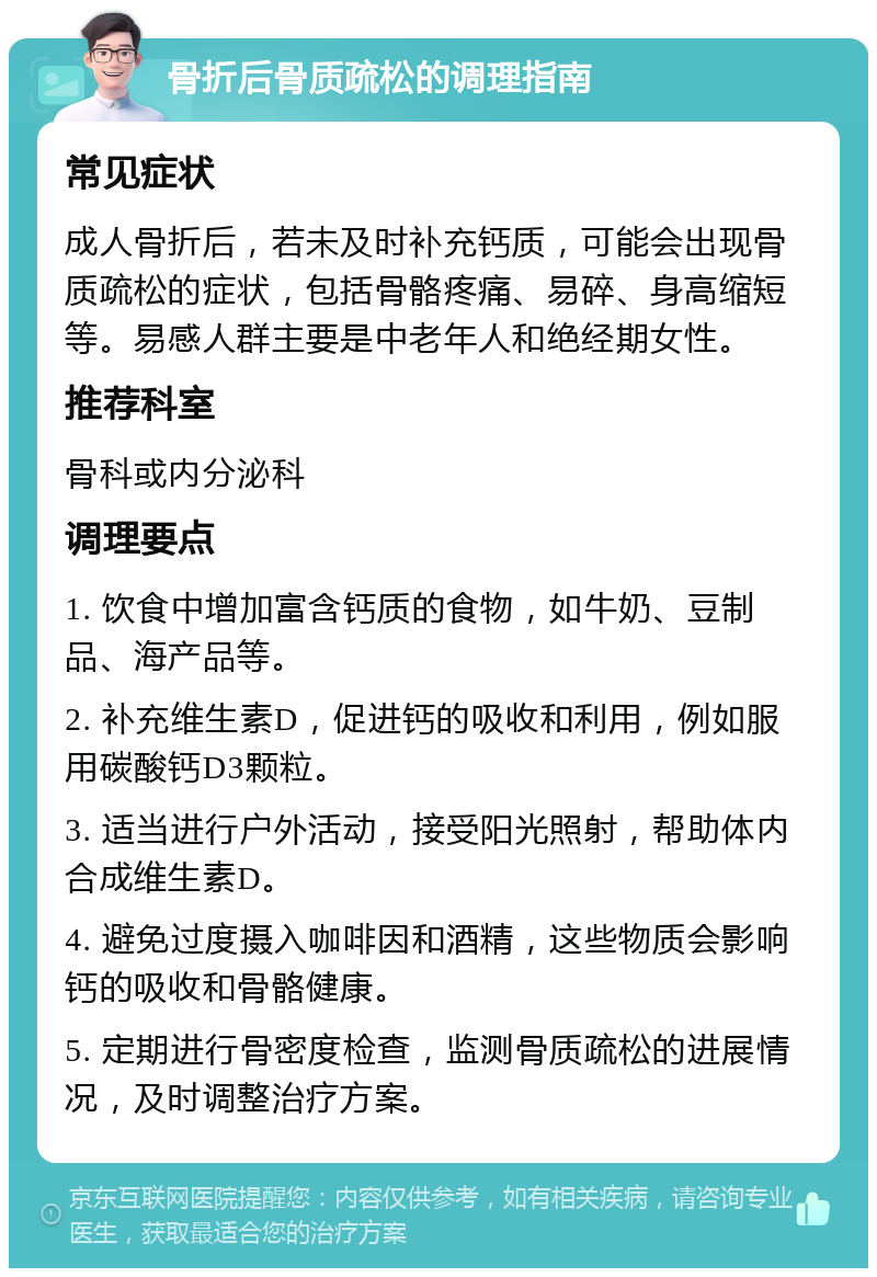 骨折后骨质疏松的调理指南 常见症状 成人骨折后，若未及时补充钙质，可能会出现骨质疏松的症状，包括骨骼疼痛、易碎、身高缩短等。易感人群主要是中老年人和绝经期女性。 推荐科室 骨科或内分泌科 调理要点 1. 饮食中增加富含钙质的食物，如牛奶、豆制品、海产品等。 2. 补充维生素D，促进钙的吸收和利用，例如服用碳酸钙D3颗粒。 3. 适当进行户外活动，接受阳光照射，帮助体内合成维生素D。 4. 避免过度摄入咖啡因和酒精，这些物质会影响钙的吸收和骨骼健康。 5. 定期进行骨密度检查，监测骨质疏松的进展情况，及时调整治疗方案。