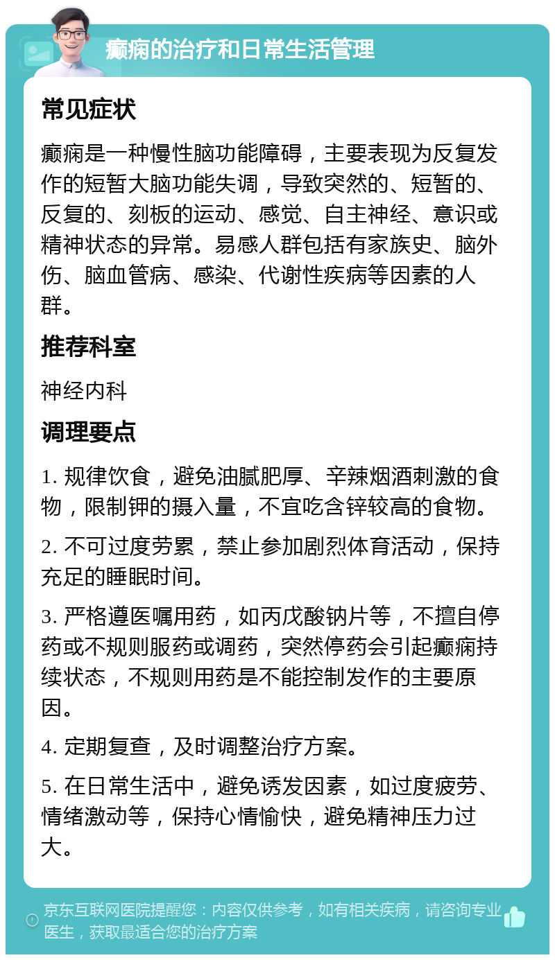 癫痫的治疗和日常生活管理 常见症状 癫痫是一种慢性脑功能障碍，主要表现为反复发作的短暂大脑功能失调，导致突然的、短暂的、反复的、刻板的运动、感觉、自主神经、意识或精神状态的异常。易感人群包括有家族史、脑外伤、脑血管病、感染、代谢性疾病等因素的人群。 推荐科室 神经内科 调理要点 1. 规律饮食，避免油腻肥厚、辛辣烟酒刺激的食物，限制钾的摄入量，不宜吃含锌较高的食物。 2. 不可过度劳累，禁止参加剧烈体育活动，保持充足的睡眠时间。 3. 严格遵医嘱用药，如丙戊酸钠片等，不擅自停药或不规则服药或调药，突然停药会引起癫痫持续状态，不规则用药是不能控制发作的主要原因。 4. 定期复查，及时调整治疗方案。 5. 在日常生活中，避免诱发因素，如过度疲劳、情绪激动等，保持心情愉快，避免精神压力过大。