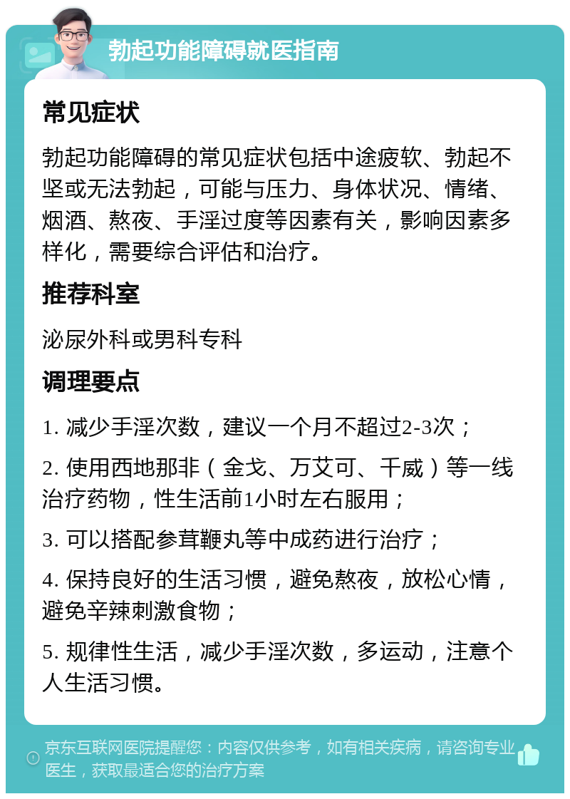 勃起功能障碍就医指南 常见症状 勃起功能障碍的常见症状包括中途疲软、勃起不坚或无法勃起，可能与压力、身体状况、情绪、烟酒、熬夜、手淫过度等因素有关，影响因素多样化，需要综合评估和治疗。 推荐科室 泌尿外科或男科专科 调理要点 1. 减少手淫次数，建议一个月不超过2-3次； 2. 使用西地那非（金戈、万艾可、千威）等一线治疗药物，性生活前1小时左右服用； 3. 可以搭配参茸鞭丸等中成药进行治疗； 4. 保持良好的生活习惯，避免熬夜，放松心情，避免辛辣刺激食物； 5. 规律性生活，减少手淫次数，多运动，注意个人生活习惯。