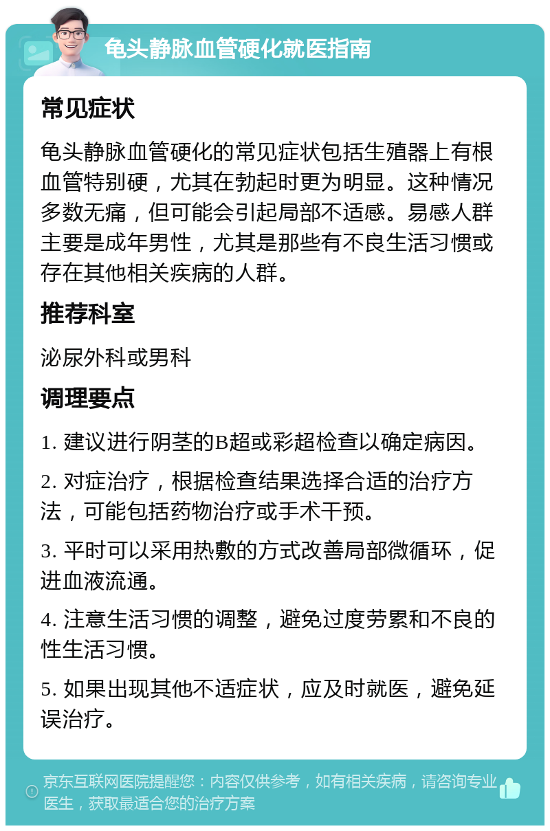 龟头静脉血管硬化就医指南 常见症状 龟头静脉血管硬化的常见症状包括生殖器上有根血管特别硬，尤其在勃起时更为明显。这种情况多数无痛，但可能会引起局部不适感。易感人群主要是成年男性，尤其是那些有不良生活习惯或存在其他相关疾病的人群。 推荐科室 泌尿外科或男科 调理要点 1. 建议进行阴茎的B超或彩超检查以确定病因。 2. 对症治疗，根据检查结果选择合适的治疗方法，可能包括药物治疗或手术干预。 3. 平时可以采用热敷的方式改善局部微循环，促进血液流通。 4. 注意生活习惯的调整，避免过度劳累和不良的性生活习惯。 5. 如果出现其他不适症状，应及时就医，避免延误治疗。