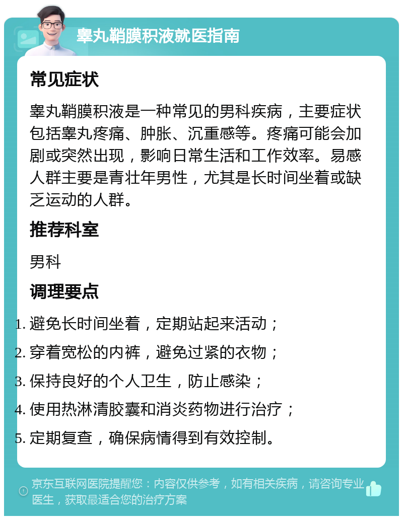 睾丸鞘膜积液就医指南 常见症状 睾丸鞘膜积液是一种常见的男科疾病，主要症状包括睾丸疼痛、肿胀、沉重感等。疼痛可能会加剧或突然出现，影响日常生活和工作效率。易感人群主要是青壮年男性，尤其是长时间坐着或缺乏运动的人群。 推荐科室 男科 调理要点 避免长时间坐着，定期站起来活动； 穿着宽松的内裤，避免过紧的衣物； 保持良好的个人卫生，防止感染； 使用热淋清胶囊和消炎药物进行治疗； 定期复查，确保病情得到有效控制。