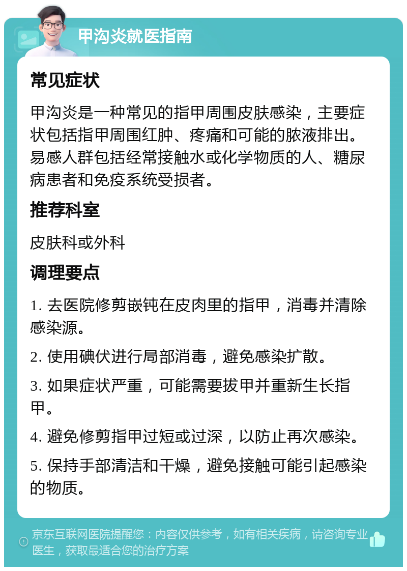 甲沟炎就医指南 常见症状 甲沟炎是一种常见的指甲周围皮肤感染，主要症状包括指甲周围红肿、疼痛和可能的脓液排出。易感人群包括经常接触水或化学物质的人、糖尿病患者和免疫系统受损者。 推荐科室 皮肤科或外科 调理要点 1. 去医院修剪嵌钝在皮肉里的指甲，消毒并清除感染源。 2. 使用碘伏进行局部消毒，避免感染扩散。 3. 如果症状严重，可能需要拔甲并重新生长指甲。 4. 避免修剪指甲过短或过深，以防止再次感染。 5. 保持手部清洁和干燥，避免接触可能引起感染的物质。