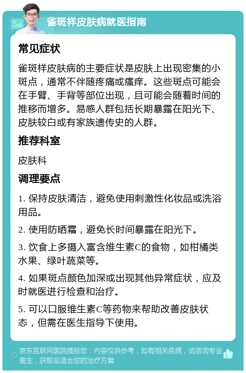 雀斑样皮肤病就医指南 常见症状 雀斑样皮肤病的主要症状是皮肤上出现密集的小斑点，通常不伴随疼痛或瘙痒。这些斑点可能会在手臂、手背等部位出现，且可能会随着时间的推移而增多。易感人群包括长期暴露在阳光下、皮肤较白或有家族遗传史的人群。 推荐科室 皮肤科 调理要点 1. 保持皮肤清洁，避免使用刺激性化妆品或洗浴用品。 2. 使用防晒霜，避免长时间暴露在阳光下。 3. 饮食上多摄入富含维生素C的食物，如柑橘类水果、绿叶蔬菜等。 4. 如果斑点颜色加深或出现其他异常症状，应及时就医进行检查和治疗。 5. 可以口服维生素C等药物来帮助改善皮肤状态，但需在医生指导下使用。