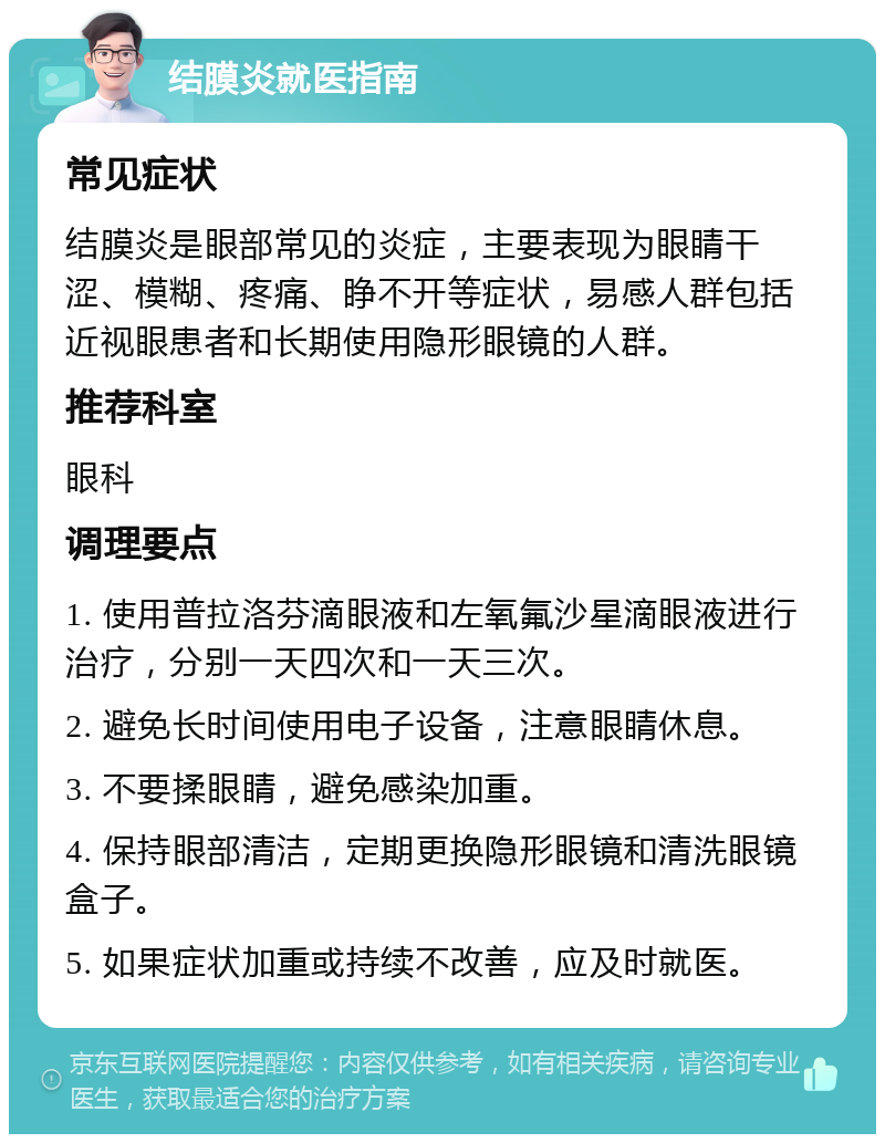 结膜炎就医指南 常见症状 结膜炎是眼部常见的炎症，主要表现为眼睛干涩、模糊、疼痛、睁不开等症状，易感人群包括近视眼患者和长期使用隐形眼镜的人群。 推荐科室 眼科 调理要点 1. 使用普拉洛芬滴眼液和左氧氟沙星滴眼液进行治疗，分别一天四次和一天三次。 2. 避免长时间使用电子设备，注意眼睛休息。 3. 不要揉眼睛，避免感染加重。 4. 保持眼部清洁，定期更换隐形眼镜和清洗眼镜盒子。 5. 如果症状加重或持续不改善，应及时就医。