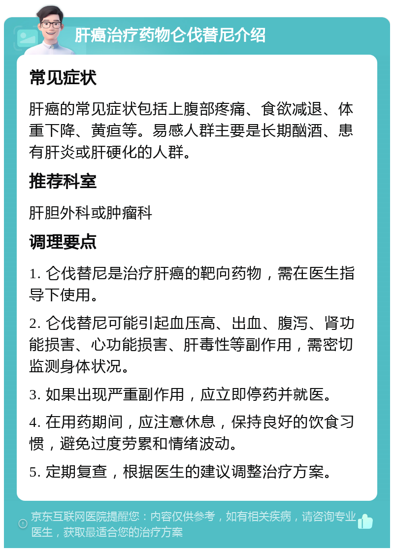 肝癌治疗药物仑伐替尼介绍 常见症状 肝癌的常见症状包括上腹部疼痛、食欲减退、体重下降、黄疸等。易感人群主要是长期酗酒、患有肝炎或肝硬化的人群。 推荐科室 肝胆外科或肿瘤科 调理要点 1. 仑伐替尼是治疗肝癌的靶向药物，需在医生指导下使用。 2. 仑伐替尼可能引起血压高、出血、腹泻、肾功能损害、心功能损害、肝毒性等副作用，需密切监测身体状况。 3. 如果出现严重副作用，应立即停药并就医。 4. 在用药期间，应注意休息，保持良好的饮食习惯，避免过度劳累和情绪波动。 5. 定期复查，根据医生的建议调整治疗方案。