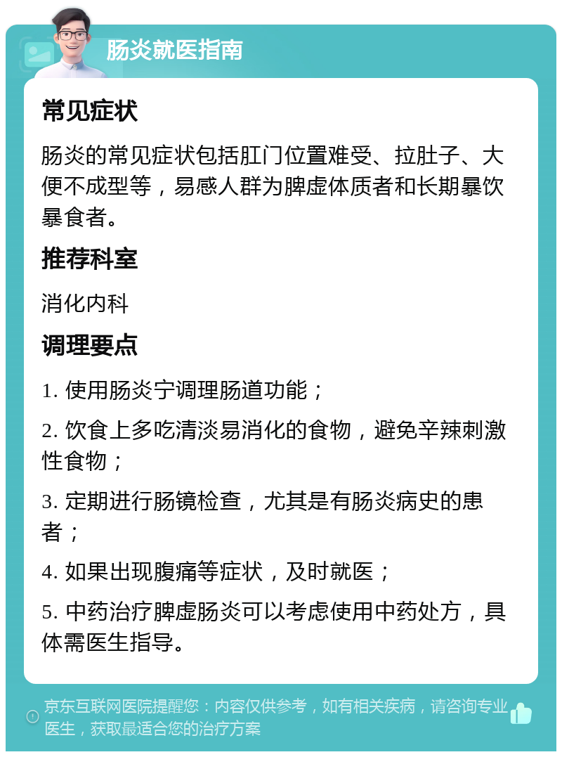 肠炎就医指南 常见症状 肠炎的常见症状包括肛门位置难受、拉肚子、大便不成型等，易感人群为脾虚体质者和长期暴饮暴食者。 推荐科室 消化内科 调理要点 1. 使用肠炎宁调理肠道功能； 2. 饮食上多吃清淡易消化的食物，避免辛辣刺激性食物； 3. 定期进行肠镜检查，尤其是有肠炎病史的患者； 4. 如果出现腹痛等症状，及时就医； 5. 中药治疗脾虚肠炎可以考虑使用中药处方，具体需医生指导。