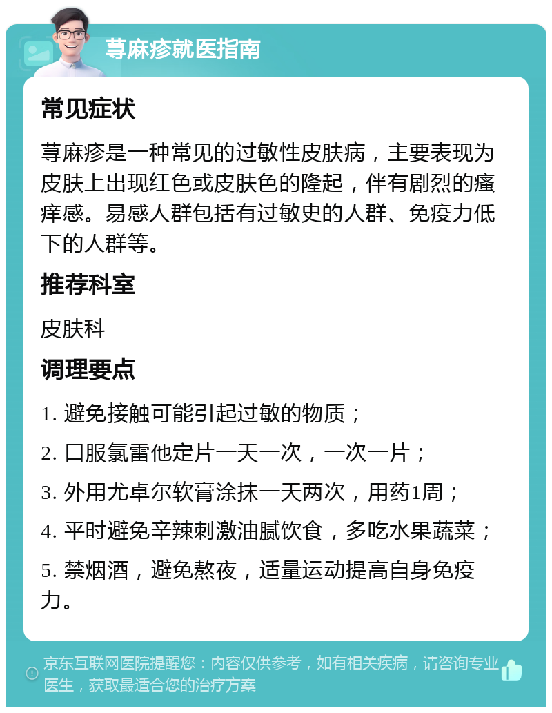 荨麻疹就医指南 常见症状 荨麻疹是一种常见的过敏性皮肤病，主要表现为皮肤上出现红色或皮肤色的隆起，伴有剧烈的瘙痒感。易感人群包括有过敏史的人群、免疫力低下的人群等。 推荐科室 皮肤科 调理要点 1. 避免接触可能引起过敏的物质； 2. 口服氯雷他定片一天一次，一次一片； 3. 外用尤卓尔软膏涂抹一天两次，用药1周； 4. 平时避免辛辣刺激油腻饮食，多吃水果蔬菜； 5. 禁烟酒，避免熬夜，适量运动提高自身免疫力。