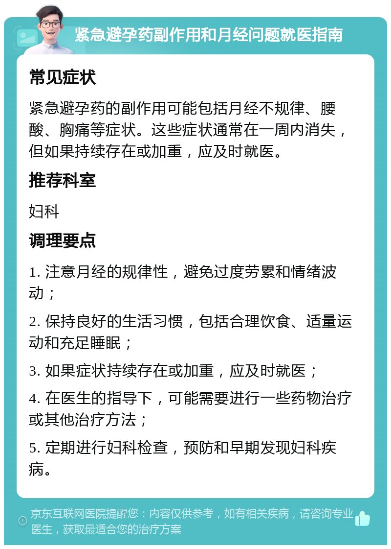 紧急避孕药副作用和月经问题就医指南 常见症状 紧急避孕药的副作用可能包括月经不规律、腰酸、胸痛等症状。这些症状通常在一周内消失，但如果持续存在或加重，应及时就医。 推荐科室 妇科 调理要点 1. 注意月经的规律性，避免过度劳累和情绪波动； 2. 保持良好的生活习惯，包括合理饮食、适量运动和充足睡眠； 3. 如果症状持续存在或加重，应及时就医； 4. 在医生的指导下，可能需要进行一些药物治疗或其他治疗方法； 5. 定期进行妇科检查，预防和早期发现妇科疾病。