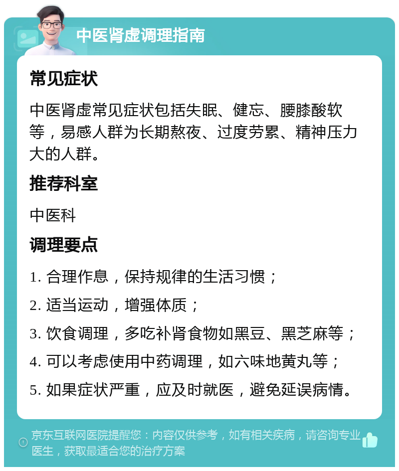 中医肾虚调理指南 常见症状 中医肾虚常见症状包括失眠、健忘、腰膝酸软等，易感人群为长期熬夜、过度劳累、精神压力大的人群。 推荐科室 中医科 调理要点 1. 合理作息，保持规律的生活习惯； 2. 适当运动，增强体质； 3. 饮食调理，多吃补肾食物如黑豆、黑芝麻等； 4. 可以考虑使用中药调理，如六味地黄丸等； 5. 如果症状严重，应及时就医，避免延误病情。