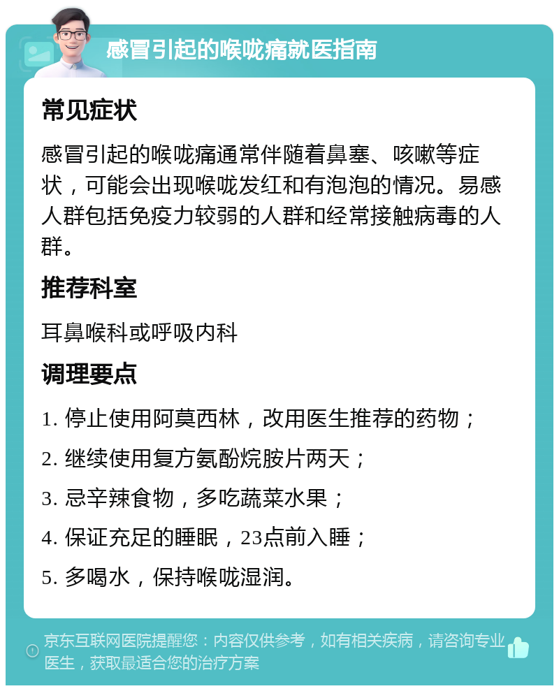 感冒引起的喉咙痛就医指南 常见症状 感冒引起的喉咙痛通常伴随着鼻塞、咳嗽等症状，可能会出现喉咙发红和有泡泡的情况。易感人群包括免疫力较弱的人群和经常接触病毒的人群。 推荐科室 耳鼻喉科或呼吸内科 调理要点 1. 停止使用阿莫西林，改用医生推荐的药物； 2. 继续使用复方氨酚烷胺片两天； 3. 忌辛辣食物，多吃蔬菜水果； 4. 保证充足的睡眠，23点前入睡； 5. 多喝水，保持喉咙湿润。