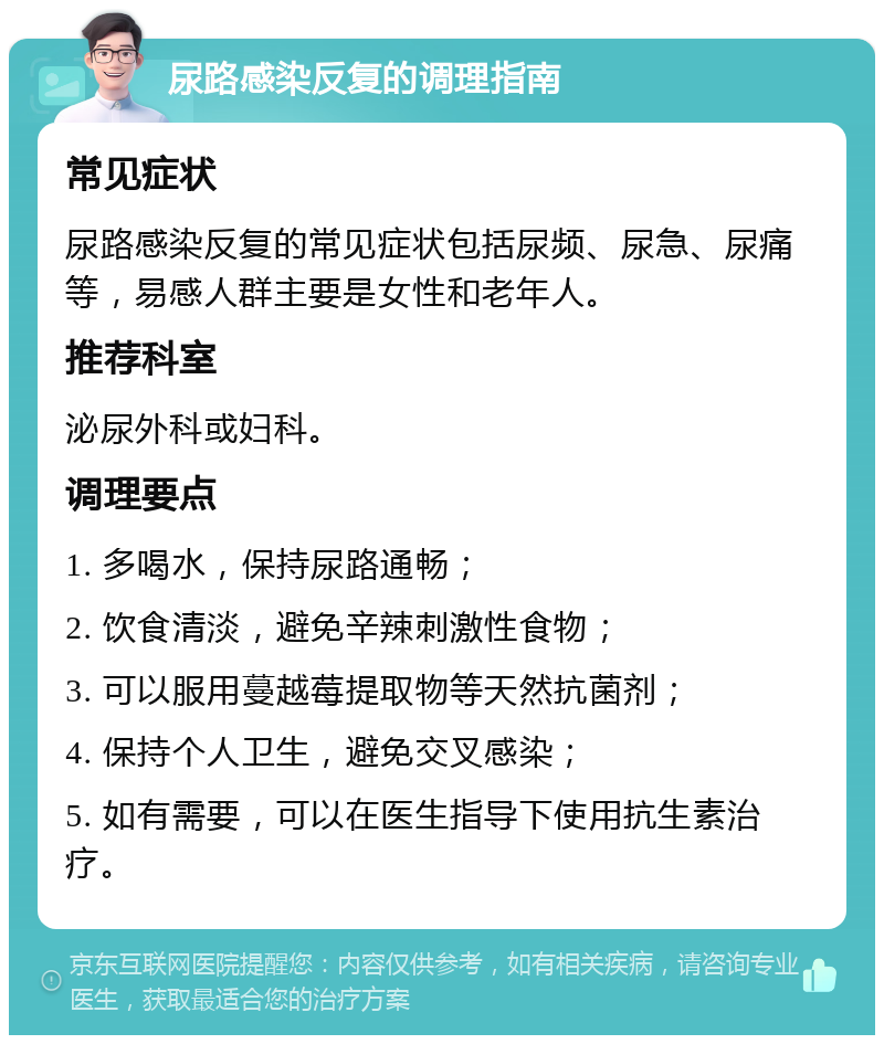 尿路感染反复的调理指南 常见症状 尿路感染反复的常见症状包括尿频、尿急、尿痛等，易感人群主要是女性和老年人。 推荐科室 泌尿外科或妇科。 调理要点 1. 多喝水，保持尿路通畅； 2. 饮食清淡，避免辛辣刺激性食物； 3. 可以服用蔓越莓提取物等天然抗菌剂； 4. 保持个人卫生，避免交叉感染； 5. 如有需要，可以在医生指导下使用抗生素治疗。