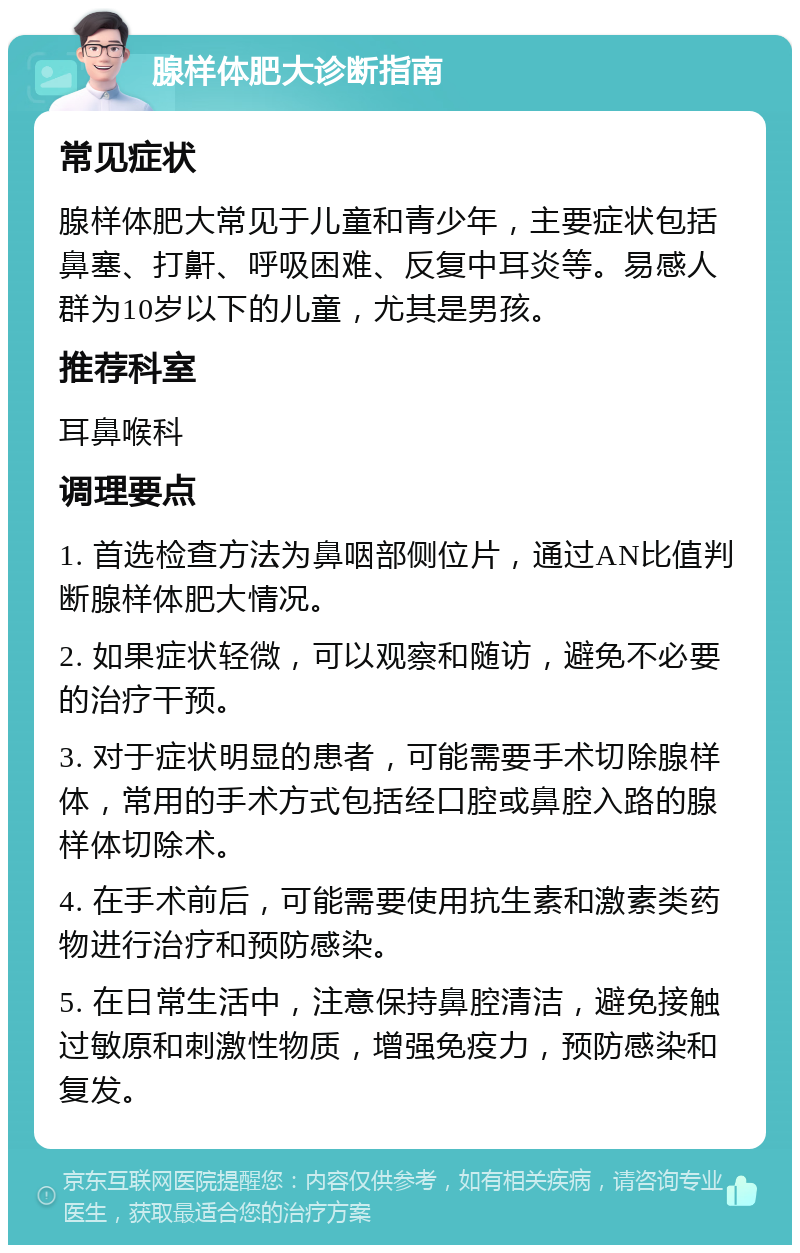 腺样体肥大诊断指南 常见症状 腺样体肥大常见于儿童和青少年，主要症状包括鼻塞、打鼾、呼吸困难、反复中耳炎等。易感人群为10岁以下的儿童，尤其是男孩。 推荐科室 耳鼻喉科 调理要点 1. 首选检查方法为鼻咽部侧位片，通过AN比值判断腺样体肥大情况。 2. 如果症状轻微，可以观察和随访，避免不必要的治疗干预。 3. 对于症状明显的患者，可能需要手术切除腺样体，常用的手术方式包括经口腔或鼻腔入路的腺样体切除术。 4. 在手术前后，可能需要使用抗生素和激素类药物进行治疗和预防感染。 5. 在日常生活中，注意保持鼻腔清洁，避免接触过敏原和刺激性物质，增强免疫力，预防感染和复发。