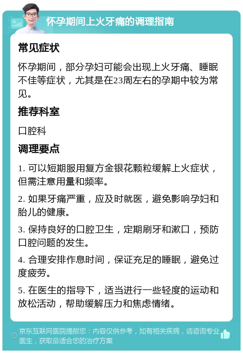 怀孕期间上火牙痛的调理指南 常见症状 怀孕期间，部分孕妇可能会出现上火牙痛、睡眠不佳等症状，尤其是在23周左右的孕期中较为常见。 推荐科室 口腔科 调理要点 1. 可以短期服用复方金银花颗粒缓解上火症状，但需注意用量和频率。 2. 如果牙痛严重，应及时就医，避免影响孕妇和胎儿的健康。 3. 保持良好的口腔卫生，定期刷牙和漱口，预防口腔问题的发生。 4. 合理安排作息时间，保证充足的睡眠，避免过度疲劳。 5. 在医生的指导下，适当进行一些轻度的运动和放松活动，帮助缓解压力和焦虑情绪。