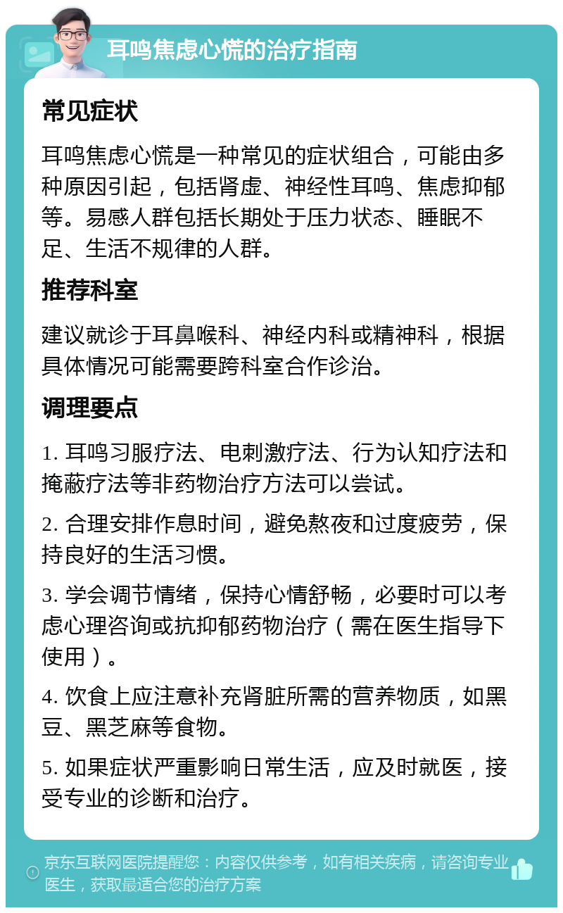 耳鸣焦虑心慌的治疗指南 常见症状 耳鸣焦虑心慌是一种常见的症状组合，可能由多种原因引起，包括肾虚、神经性耳鸣、焦虑抑郁等。易感人群包括长期处于压力状态、睡眠不足、生活不规律的人群。 推荐科室 建议就诊于耳鼻喉科、神经内科或精神科，根据具体情况可能需要跨科室合作诊治。 调理要点 1. 耳鸣习服疗法、电刺激疗法、行为认知疗法和掩蔽疗法等非药物治疗方法可以尝试。 2. 合理安排作息时间，避免熬夜和过度疲劳，保持良好的生活习惯。 3. 学会调节情绪，保持心情舒畅，必要时可以考虑心理咨询或抗抑郁药物治疗（需在医生指导下使用）。 4. 饮食上应注意补充肾脏所需的营养物质，如黑豆、黑芝麻等食物。 5. 如果症状严重影响日常生活，应及时就医，接受专业的诊断和治疗。