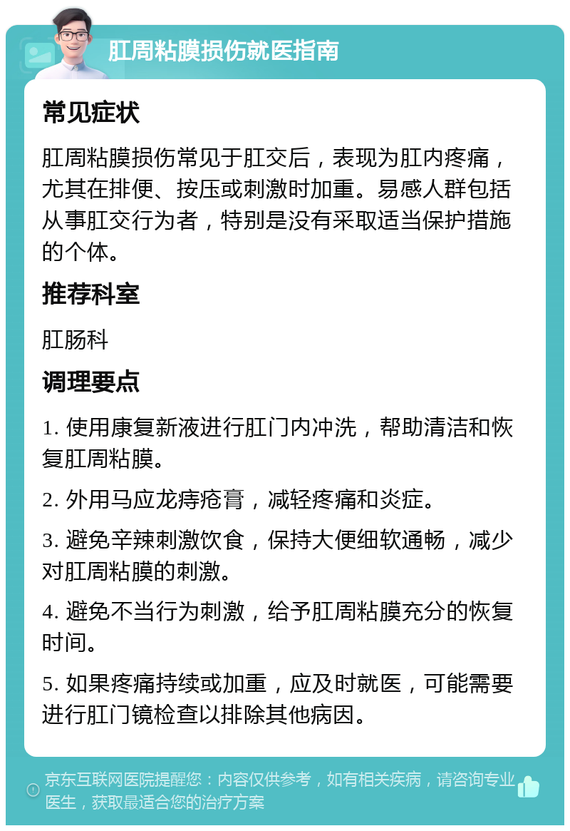 肛周粘膜损伤就医指南 常见症状 肛周粘膜损伤常见于肛交后，表现为肛内疼痛，尤其在排便、按压或刺激时加重。易感人群包括从事肛交行为者，特别是没有采取适当保护措施的个体。 推荐科室 肛肠科 调理要点 1. 使用康复新液进行肛门内冲洗，帮助清洁和恢复肛周粘膜。 2. 外用马应龙痔疮膏，减轻疼痛和炎症。 3. 避免辛辣刺激饮食，保持大便细软通畅，减少对肛周粘膜的刺激。 4. 避免不当行为刺激，给予肛周粘膜充分的恢复时间。 5. 如果疼痛持续或加重，应及时就医，可能需要进行肛门镜检查以排除其他病因。