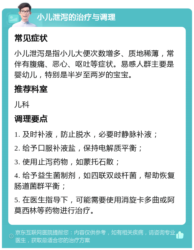 小儿泄泻的治疗与调理 常见症状 小儿泄泻是指小儿大便次数增多、质地稀薄，常伴有腹痛、恶心、呕吐等症状。易感人群主要是婴幼儿，特别是半岁至两岁的宝宝。 推荐科室 儿科 调理要点 1. 及时补液，防止脱水，必要时静脉补液； 2. 给予口服补液盐，保持电解质平衡； 3. 使用止泻药物，如蒙托石散； 4. 给予益生菌制剂，如四联双歧杆菌，帮助恢复肠道菌群平衡； 5. 在医生指导下，可能需要使用消旋卡多曲或阿莫西林等药物进行治疗。