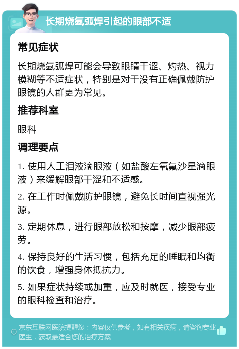 长期烧氩弧焊引起的眼部不适 常见症状 长期烧氩弧焊可能会导致眼睛干涩、灼热、视力模糊等不适症状，特别是对于没有正确佩戴防护眼镜的人群更为常见。 推荐科室 眼科 调理要点 1. 使用人工泪液滴眼液（如盐酸左氧氟沙星滴眼液）来缓解眼部干涩和不适感。 2. 在工作时佩戴防护眼镜，避免长时间直视强光源。 3. 定期休息，进行眼部放松和按摩，减少眼部疲劳。 4. 保持良好的生活习惯，包括充足的睡眠和均衡的饮食，增强身体抵抗力。 5. 如果症状持续或加重，应及时就医，接受专业的眼科检查和治疗。