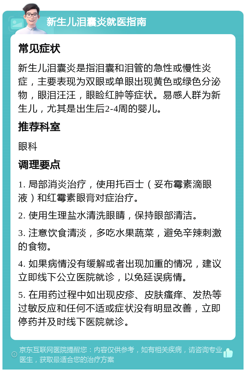 新生儿泪囊炎就医指南 常见症状 新生儿泪囊炎是指泪囊和泪管的急性或慢性炎症，主要表现为双眼或单眼出现黄色或绿色分泌物，眼泪汪汪，眼睑红肿等症状。易感人群为新生儿，尤其是出生后2-4周的婴儿。 推荐科室 眼科 调理要点 1. 局部消炎治疗，使用托百士（妥布霉素滴眼液）和红霉素眼膏对症治疗。 2. 使用生理盐水清洗眼睛，保持眼部清洁。 3. 注意饮食清淡，多吃水果蔬菜，避免辛辣刺激的食物。 4. 如果病情没有缓解或者出现加重的情况，建议立即线下公立医院就诊，以免延误病情。 5. 在用药过程中如出现皮疹、皮肤瘙痒、发热等过敏反应和任何不适或症状没有明显改善，立即停药并及时线下医院就诊。