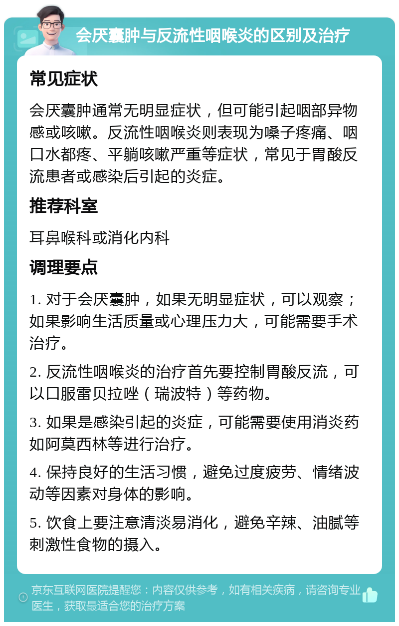 会厌囊肿与反流性咽喉炎的区别及治疗 常见症状 会厌囊肿通常无明显症状，但可能引起咽部异物感或咳嗽。反流性咽喉炎则表现为嗓子疼痛、咽口水都疼、平躺咳嗽严重等症状，常见于胃酸反流患者或感染后引起的炎症。 推荐科室 耳鼻喉科或消化内科 调理要点 1. 对于会厌囊肿，如果无明显症状，可以观察；如果影响生活质量或心理压力大，可能需要手术治疗。 2. 反流性咽喉炎的治疗首先要控制胃酸反流，可以口服雷贝拉唑（瑞波特）等药物。 3. 如果是感染引起的炎症，可能需要使用消炎药如阿莫西林等进行治疗。 4. 保持良好的生活习惯，避免过度疲劳、情绪波动等因素对身体的影响。 5. 饮食上要注意清淡易消化，避免辛辣、油腻等刺激性食物的摄入。