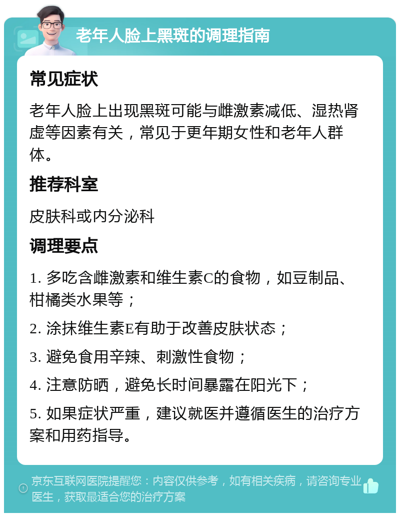 老年人脸上黑斑的调理指南 常见症状 老年人脸上出现黑斑可能与雌激素减低、湿热肾虚等因素有关，常见于更年期女性和老年人群体。 推荐科室 皮肤科或内分泌科 调理要点 1. 多吃含雌激素和维生素C的食物，如豆制品、柑橘类水果等； 2. 涂抹维生素E有助于改善皮肤状态； 3. 避免食用辛辣、刺激性食物； 4. 注意防晒，避免长时间暴露在阳光下； 5. 如果症状严重，建议就医并遵循医生的治疗方案和用药指导。