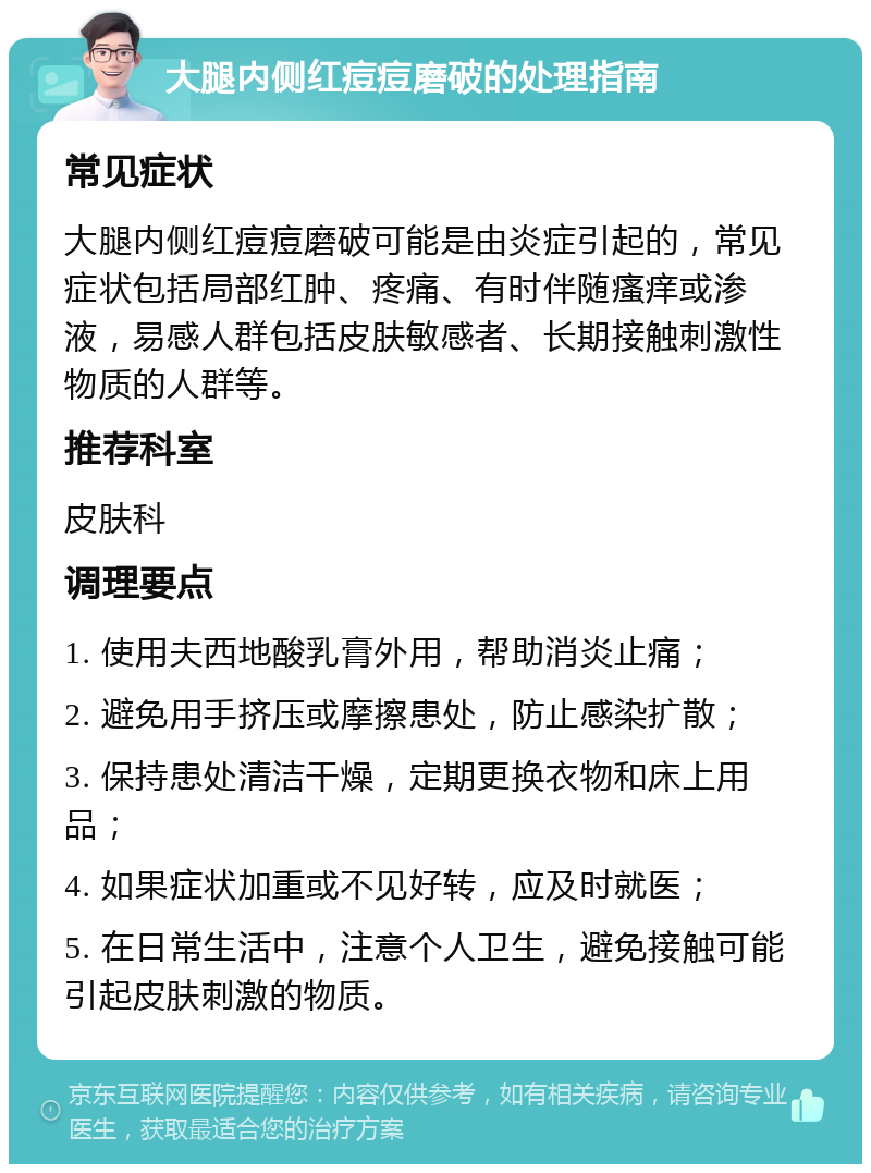 大腿内侧红痘痘磨破的处理指南 常见症状 大腿内侧红痘痘磨破可能是由炎症引起的，常见症状包括局部红肿、疼痛、有时伴随瘙痒或渗液，易感人群包括皮肤敏感者、长期接触刺激性物质的人群等。 推荐科室 皮肤科 调理要点 1. 使用夫西地酸乳膏外用，帮助消炎止痛； 2. 避免用手挤压或摩擦患处，防止感染扩散； 3. 保持患处清洁干燥，定期更换衣物和床上用品； 4. 如果症状加重或不见好转，应及时就医； 5. 在日常生活中，注意个人卫生，避免接触可能引起皮肤刺激的物质。