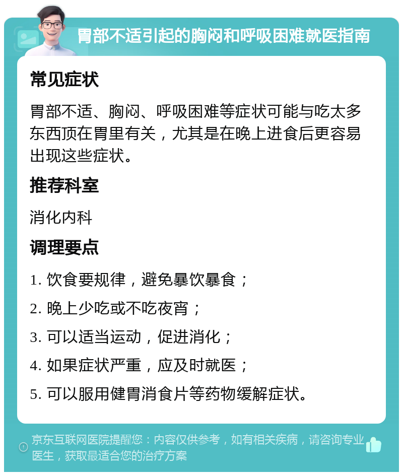 胃部不适引起的胸闷和呼吸困难就医指南 常见症状 胃部不适、胸闷、呼吸困难等症状可能与吃太多东西顶在胃里有关，尤其是在晚上进食后更容易出现这些症状。 推荐科室 消化内科 调理要点 1. 饮食要规律，避免暴饮暴食； 2. 晚上少吃或不吃夜宵； 3. 可以适当运动，促进消化； 4. 如果症状严重，应及时就医； 5. 可以服用健胃消食片等药物缓解症状。