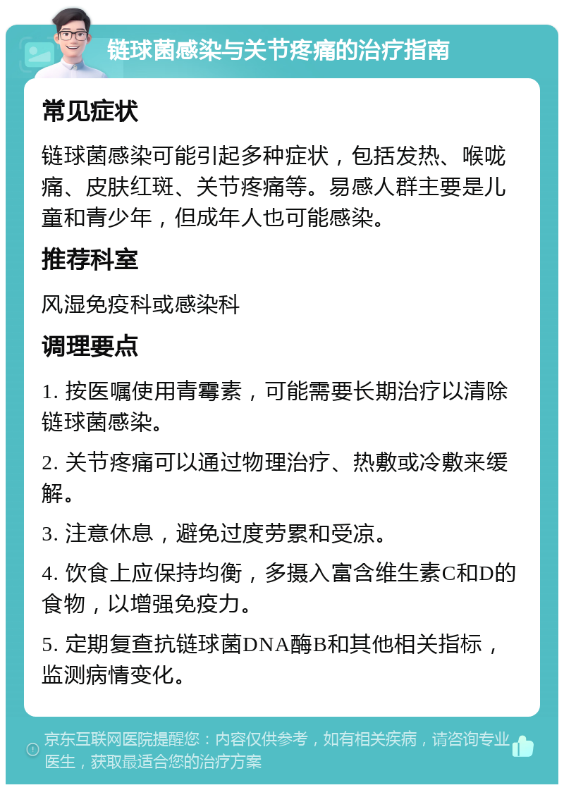 链球菌感染与关节疼痛的治疗指南 常见症状 链球菌感染可能引起多种症状，包括发热、喉咙痛、皮肤红斑、关节疼痛等。易感人群主要是儿童和青少年，但成年人也可能感染。 推荐科室 风湿免疫科或感染科 调理要点 1. 按医嘱使用青霉素，可能需要长期治疗以清除链球菌感染。 2. 关节疼痛可以通过物理治疗、热敷或冷敷来缓解。 3. 注意休息，避免过度劳累和受凉。 4. 饮食上应保持均衡，多摄入富含维生素C和D的食物，以增强免疫力。 5. 定期复查抗链球菌DNA酶B和其他相关指标，监测病情变化。