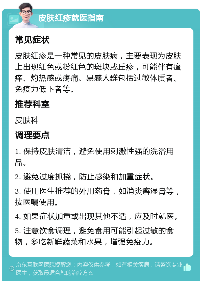 皮肤红疹就医指南 常见症状 皮肤红疹是一种常见的皮肤病，主要表现为皮肤上出现红色或粉红色的斑块或丘疹，可能伴有瘙痒、灼热感或疼痛。易感人群包括过敏体质者、免疫力低下者等。 推荐科室 皮肤科 调理要点 1. 保持皮肤清洁，避免使用刺激性强的洗浴用品。 2. 避免过度抓挠，防止感染和加重症状。 3. 使用医生推荐的外用药膏，如消炎癣湿膏等，按医嘱使用。 4. 如果症状加重或出现其他不适，应及时就医。 5. 注意饮食调理，避免食用可能引起过敏的食物，多吃新鲜蔬菜和水果，增强免疫力。