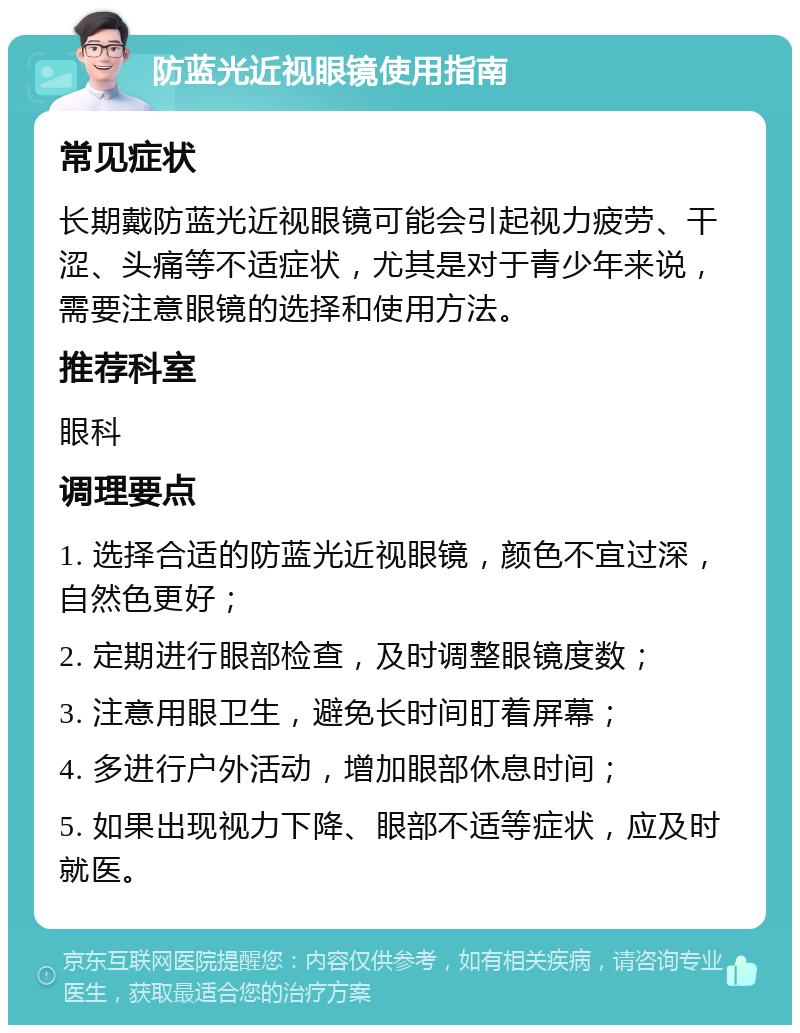 防蓝光近视眼镜使用指南 常见症状 长期戴防蓝光近视眼镜可能会引起视力疲劳、干涩、头痛等不适症状，尤其是对于青少年来说，需要注意眼镜的选择和使用方法。 推荐科室 眼科 调理要点 1. 选择合适的防蓝光近视眼镜，颜色不宜过深，自然色更好； 2. 定期进行眼部检查，及时调整眼镜度数； 3. 注意用眼卫生，避免长时间盯着屏幕； 4. 多进行户外活动，增加眼部休息时间； 5. 如果出现视力下降、眼部不适等症状，应及时就医。