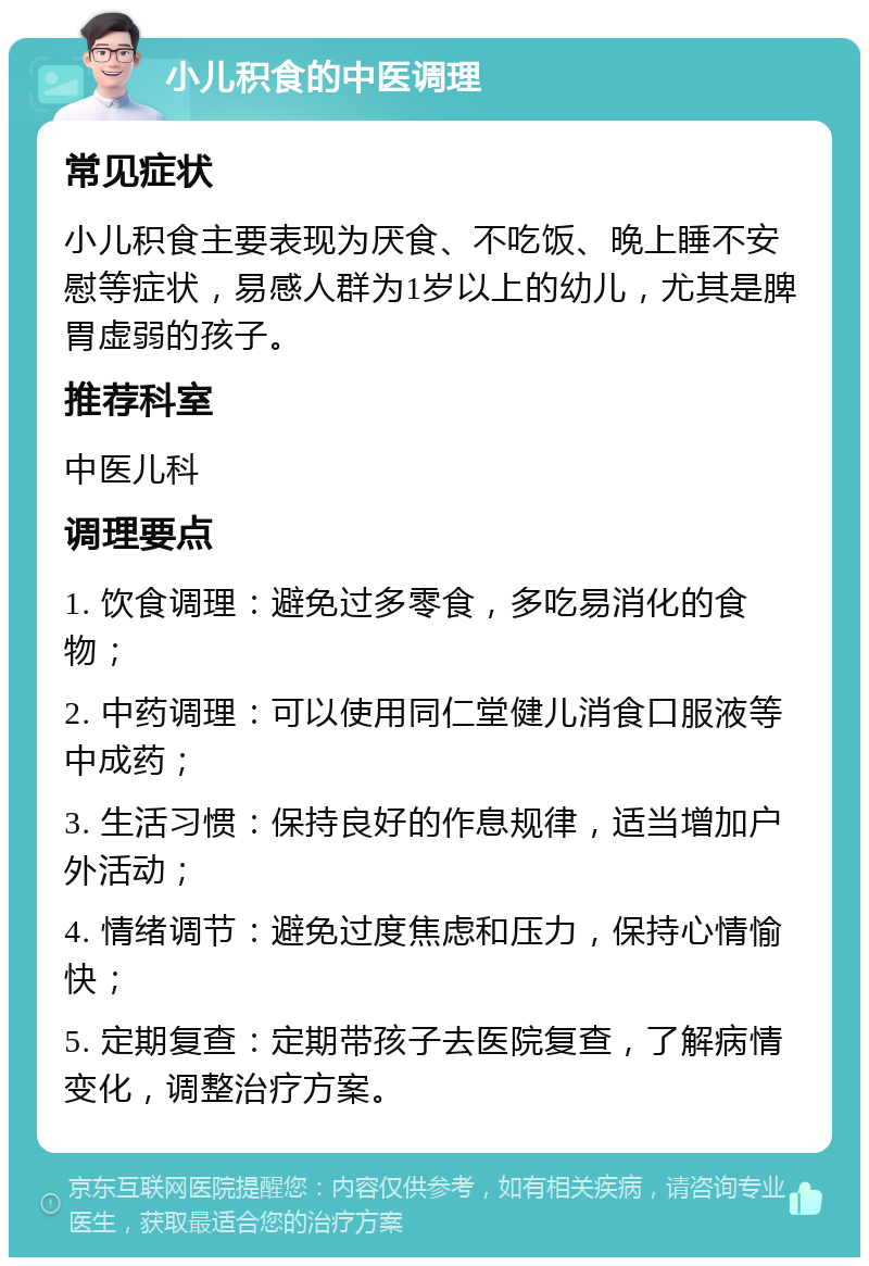 小儿积食的中医调理 常见症状 小儿积食主要表现为厌食、不吃饭、晚上睡不安慰等症状，易感人群为1岁以上的幼儿，尤其是脾胃虚弱的孩子。 推荐科室 中医儿科 调理要点 1. 饮食调理：避免过多零食，多吃易消化的食物； 2. 中药调理：可以使用同仁堂健儿消食口服液等中成药； 3. 生活习惯：保持良好的作息规律，适当增加户外活动； 4. 情绪调节：避免过度焦虑和压力，保持心情愉快； 5. 定期复查：定期带孩子去医院复查，了解病情变化，调整治疗方案。