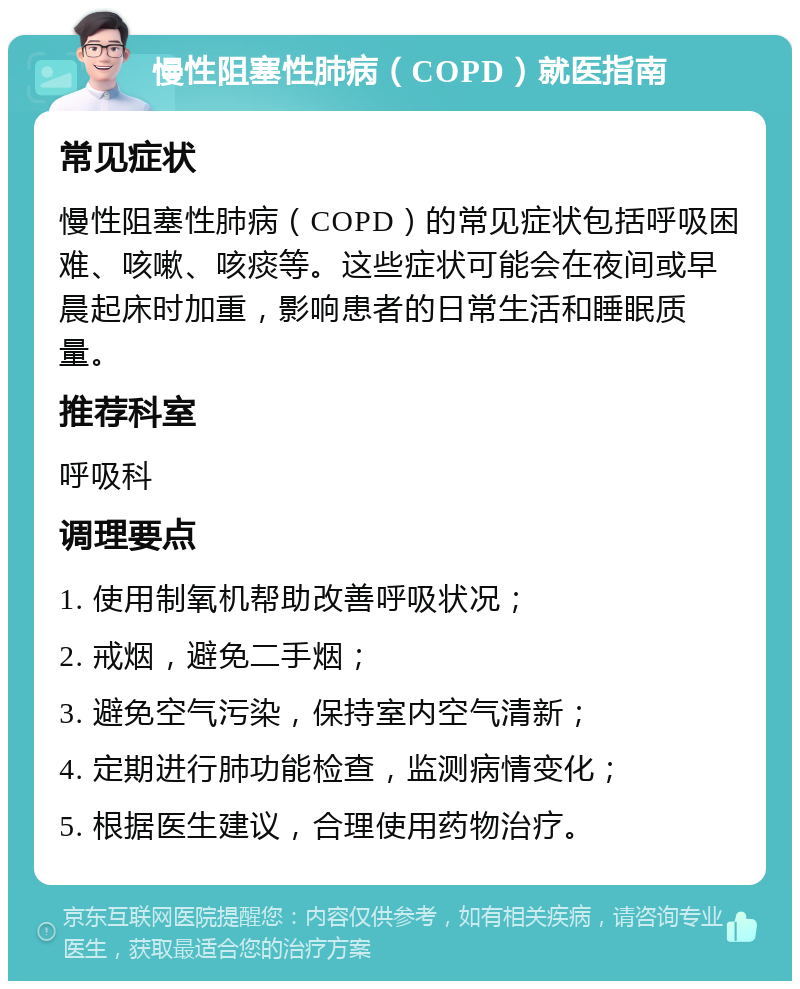 慢性阻塞性肺病（COPD）就医指南 常见症状 慢性阻塞性肺病（COPD）的常见症状包括呼吸困难、咳嗽、咳痰等。这些症状可能会在夜间或早晨起床时加重，影响患者的日常生活和睡眠质量。 推荐科室 呼吸科 调理要点 1. 使用制氧机帮助改善呼吸状况； 2. 戒烟，避免二手烟； 3. 避免空气污染，保持室内空气清新； 4. 定期进行肺功能检查，监测病情变化； 5. 根据医生建议，合理使用药物治疗。