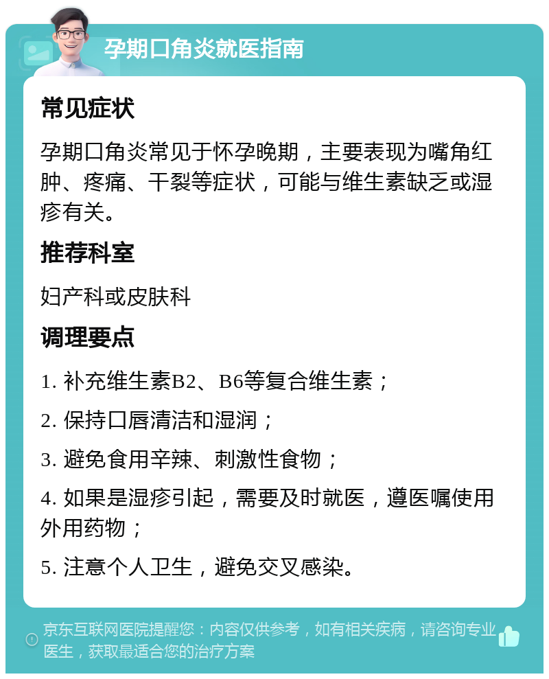 孕期口角炎就医指南 常见症状 孕期口角炎常见于怀孕晚期，主要表现为嘴角红肿、疼痛、干裂等症状，可能与维生素缺乏或湿疹有关。 推荐科室 妇产科或皮肤科 调理要点 1. 补充维生素B2、B6等复合维生素； 2. 保持口唇清洁和湿润； 3. 避免食用辛辣、刺激性食物； 4. 如果是湿疹引起，需要及时就医，遵医嘱使用外用药物； 5. 注意个人卫生，避免交叉感染。