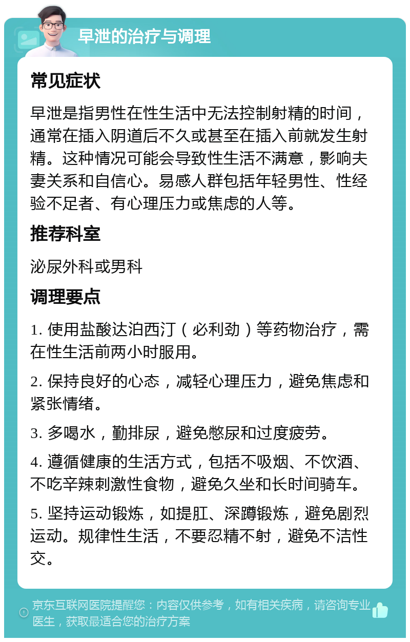 早泄的治疗与调理 常见症状 早泄是指男性在性生活中无法控制射精的时间，通常在插入阴道后不久或甚至在插入前就发生射精。这种情况可能会导致性生活不满意，影响夫妻关系和自信心。易感人群包括年轻男性、性经验不足者、有心理压力或焦虑的人等。 推荐科室 泌尿外科或男科 调理要点 1. 使用盐酸达泊西汀（必利劲）等药物治疗，需在性生活前两小时服用。 2. 保持良好的心态，减轻心理压力，避免焦虑和紧张情绪。 3. 多喝水，勤排尿，避免憋尿和过度疲劳。 4. 遵循健康的生活方式，包括不吸烟、不饮酒、不吃辛辣刺激性食物，避免久坐和长时间骑车。 5. 坚持运动锻炼，如提肛、深蹲锻炼，避免剧烈运动。规律性生活，不要忍精不射，避免不洁性交。