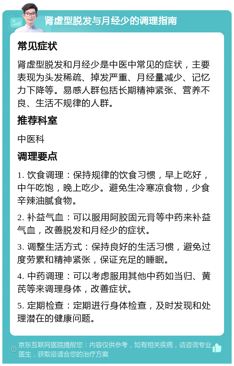 肾虚型脱发与月经少的调理指南 常见症状 肾虚型脱发和月经少是中医中常见的症状，主要表现为头发稀疏、掉发严重、月经量减少、记忆力下降等。易感人群包括长期精神紧张、营养不良、生活不规律的人群。 推荐科室 中医科 调理要点 1. 饮食调理：保持规律的饮食习惯，早上吃好，中午吃饱，晚上吃少。避免生冷寒凉食物，少食辛辣油腻食物。 2. 补益气血：可以服用阿胶固元膏等中药来补益气血，改善脱发和月经少的症状。 3. 调整生活方式：保持良好的生活习惯，避免过度劳累和精神紧张，保证充足的睡眠。 4. 中药调理：可以考虑服用其他中药如当归、黄芪等来调理身体，改善症状。 5. 定期检查：定期进行身体检查，及时发现和处理潜在的健康问题。