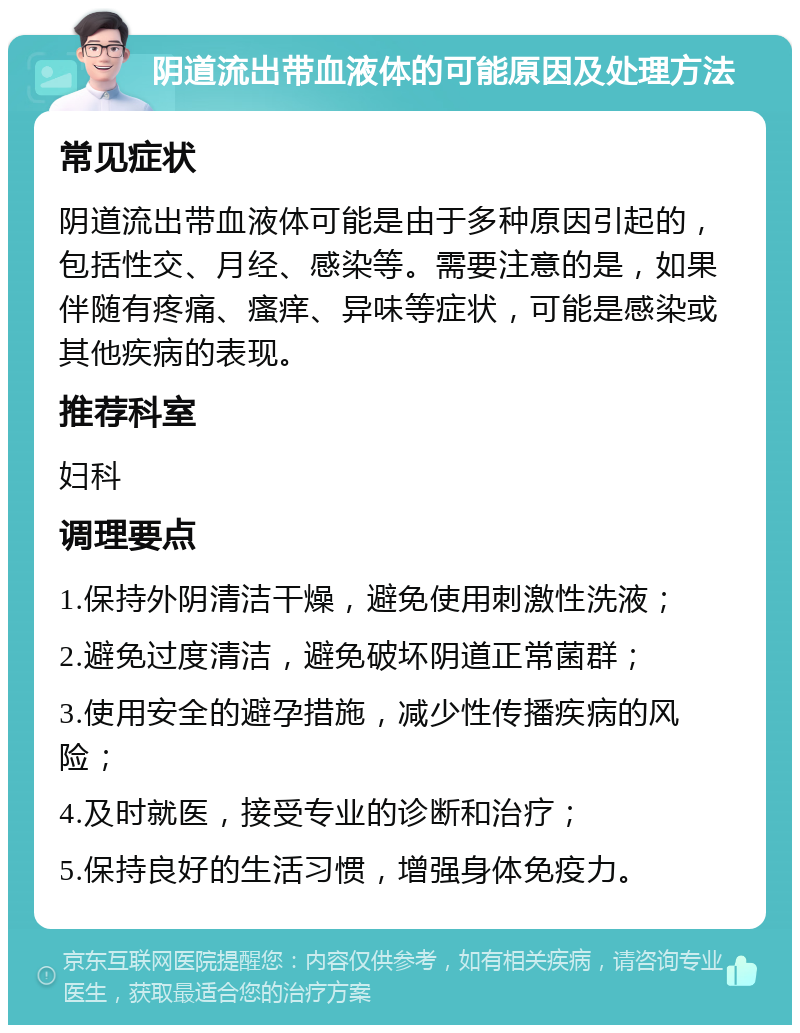 阴道流出带血液体的可能原因及处理方法 常见症状 阴道流出带血液体可能是由于多种原因引起的，包括性交、月经、感染等。需要注意的是，如果伴随有疼痛、瘙痒、异味等症状，可能是感染或其他疾病的表现。 推荐科室 妇科 调理要点 1.保持外阴清洁干燥，避免使用刺激性洗液； 2.避免过度清洁，避免破坏阴道正常菌群； 3.使用安全的避孕措施，减少性传播疾病的风险； 4.及时就医，接受专业的诊断和治疗； 5.保持良好的生活习惯，增强身体免疫力。