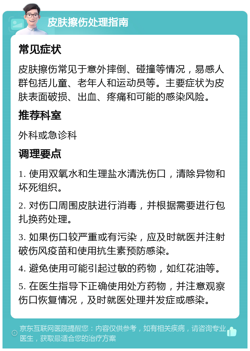 皮肤擦伤处理指南 常见症状 皮肤擦伤常见于意外摔倒、碰撞等情况，易感人群包括儿童、老年人和运动员等。主要症状为皮肤表面破损、出血、疼痛和可能的感染风险。 推荐科室 外科或急诊科 调理要点 1. 使用双氧水和生理盐水清洗伤口，清除异物和坏死组织。 2. 对伤口周围皮肤进行消毒，并根据需要进行包扎换药处理。 3. 如果伤口较严重或有污染，应及时就医并注射破伤风疫苗和使用抗生素预防感染。 4. 避免使用可能引起过敏的药物，如红花油等。 5. 在医生指导下正确使用处方药物，并注意观察伤口恢复情况，及时就医处理并发症或感染。