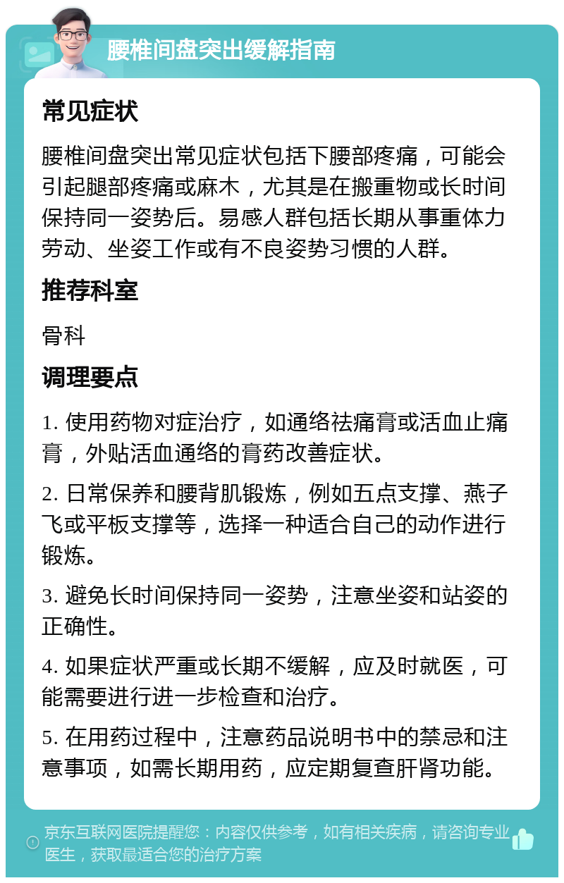 腰椎间盘突出缓解指南 常见症状 腰椎间盘突出常见症状包括下腰部疼痛，可能会引起腿部疼痛或麻木，尤其是在搬重物或长时间保持同一姿势后。易感人群包括长期从事重体力劳动、坐姿工作或有不良姿势习惯的人群。 推荐科室 骨科 调理要点 1. 使用药物对症治疗，如通络祛痛膏或活血止痛膏，外贴活血通络的膏药改善症状。 2. 日常保养和腰背肌锻炼，例如五点支撑、燕子飞或平板支撑等，选择一种适合自己的动作进行锻炼。 3. 避免长时间保持同一姿势，注意坐姿和站姿的正确性。 4. 如果症状严重或长期不缓解，应及时就医，可能需要进行进一步检查和治疗。 5. 在用药过程中，注意药品说明书中的禁忌和注意事项，如需长期用药，应定期复查肝肾功能。