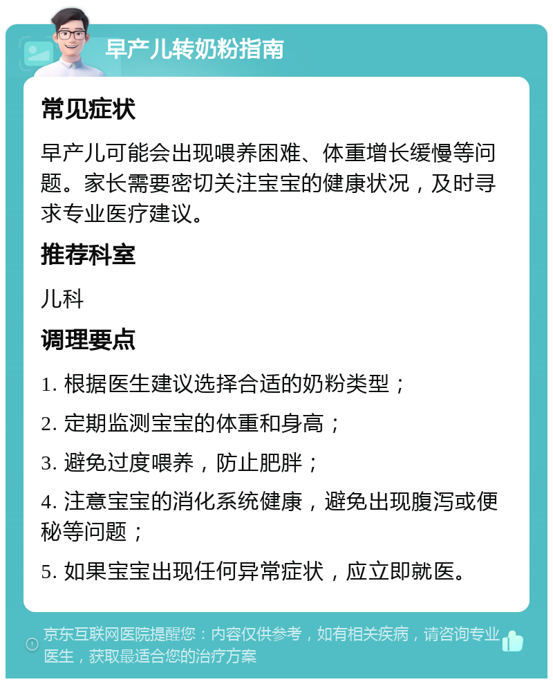 早产儿转奶粉指南 常见症状 早产儿可能会出现喂养困难、体重增长缓慢等问题。家长需要密切关注宝宝的健康状况，及时寻求专业医疗建议。 推荐科室 儿科 调理要点 1. 根据医生建议选择合适的奶粉类型； 2. 定期监测宝宝的体重和身高； 3. 避免过度喂养，防止肥胖； 4. 注意宝宝的消化系统健康，避免出现腹泻或便秘等问题； 5. 如果宝宝出现任何异常症状，应立即就医。