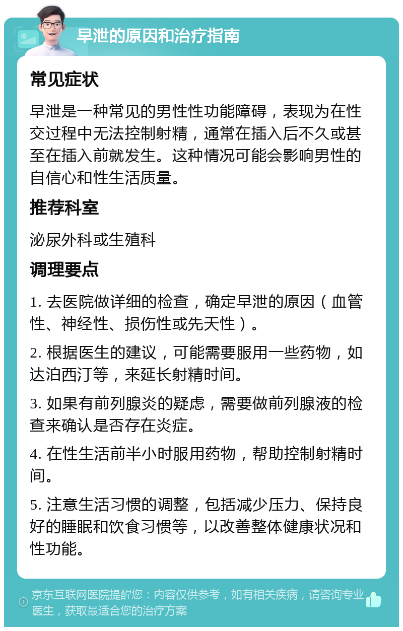 早泄的原因和治疗指南 常见症状 早泄是一种常见的男性性功能障碍，表现为在性交过程中无法控制射精，通常在插入后不久或甚至在插入前就发生。这种情况可能会影响男性的自信心和性生活质量。 推荐科室 泌尿外科或生殖科 调理要点 1. 去医院做详细的检查，确定早泄的原因（血管性、神经性、损伤性或先天性）。 2. 根据医生的建议，可能需要服用一些药物，如达泊西汀等，来延长射精时间。 3. 如果有前列腺炎的疑虑，需要做前列腺液的检查来确认是否存在炎症。 4. 在性生活前半小时服用药物，帮助控制射精时间。 5. 注意生活习惯的调整，包括减少压力、保持良好的睡眠和饮食习惯等，以改善整体健康状况和性功能。