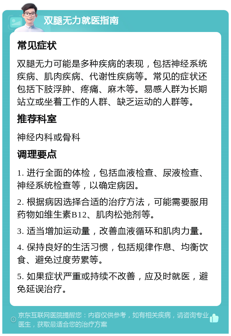 双腿无力就医指南 常见症状 双腿无力可能是多种疾病的表现，包括神经系统疾病、肌肉疾病、代谢性疾病等。常见的症状还包括下肢浮肿、疼痛、麻木等。易感人群为长期站立或坐着工作的人群、缺乏运动的人群等。 推荐科室 神经内科或骨科 调理要点 1. 进行全面的体检，包括血液检查、尿液检查、神经系统检查等，以确定病因。 2. 根据病因选择合适的治疗方法，可能需要服用药物如维生素B12、肌肉松弛剂等。 3. 适当增加运动量，改善血液循环和肌肉力量。 4. 保持良好的生活习惯，包括规律作息、均衡饮食、避免过度劳累等。 5. 如果症状严重或持续不改善，应及时就医，避免延误治疗。