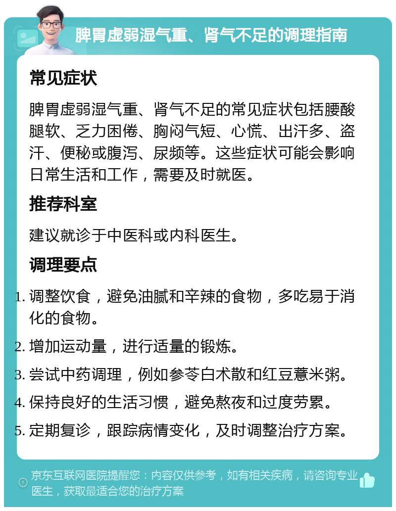 脾胃虚弱湿气重、肾气不足的调理指南 常见症状 脾胃虚弱湿气重、肾气不足的常见症状包括腰酸腿软、乏力困倦、胸闷气短、心慌、出汗多、盗汗、便秘或腹泻、尿频等。这些症状可能会影响日常生活和工作，需要及时就医。 推荐科室 建议就诊于中医科或内科医生。 调理要点 调整饮食，避免油腻和辛辣的食物，多吃易于消化的食物。 增加运动量，进行适量的锻炼。 尝试中药调理，例如参苓白术散和红豆薏米粥。 保持良好的生活习惯，避免熬夜和过度劳累。 定期复诊，跟踪病情变化，及时调整治疗方案。