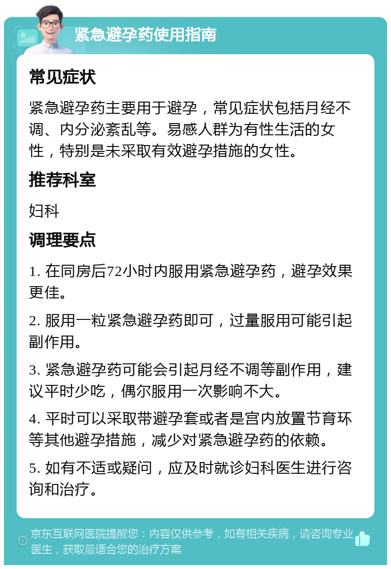 紧急避孕药使用指南 常见症状 紧急避孕药主要用于避孕，常见症状包括月经不调、内分泌紊乱等。易感人群为有性生活的女性，特别是未采取有效避孕措施的女性。 推荐科室 妇科 调理要点 1. 在同房后72小时内服用紧急避孕药，避孕效果更佳。 2. 服用一粒紧急避孕药即可，过量服用可能引起副作用。 3. 紧急避孕药可能会引起月经不调等副作用，建议平时少吃，偶尔服用一次影响不大。 4. 平时可以采取带避孕套或者是宫内放置节育环等其他避孕措施，减少对紧急避孕药的依赖。 5. 如有不适或疑问，应及时就诊妇科医生进行咨询和治疗。