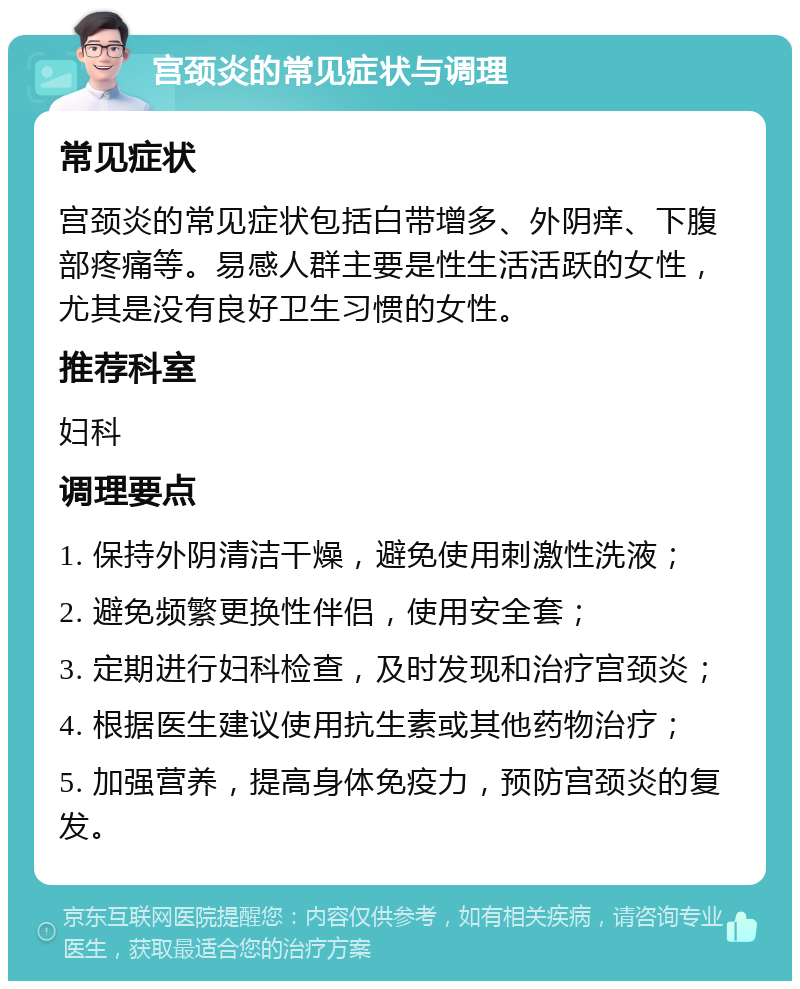 宫颈炎的常见症状与调理 常见症状 宫颈炎的常见症状包括白带增多、外阴痒、下腹部疼痛等。易感人群主要是性生活活跃的女性，尤其是没有良好卫生习惯的女性。 推荐科室 妇科 调理要点 1. 保持外阴清洁干燥，避免使用刺激性洗液； 2. 避免频繁更换性伴侣，使用安全套； 3. 定期进行妇科检查，及时发现和治疗宫颈炎； 4. 根据医生建议使用抗生素或其他药物治疗； 5. 加强营养，提高身体免疫力，预防宫颈炎的复发。