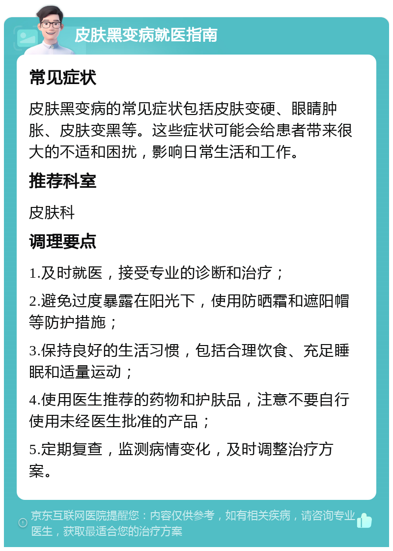 皮肤黑变病就医指南 常见症状 皮肤黑变病的常见症状包括皮肤变硬、眼睛肿胀、皮肤变黑等。这些症状可能会给患者带来很大的不适和困扰，影响日常生活和工作。 推荐科室 皮肤科 调理要点 1.及时就医，接受专业的诊断和治疗； 2.避免过度暴露在阳光下，使用防晒霜和遮阳帽等防护措施； 3.保持良好的生活习惯，包括合理饮食、充足睡眠和适量运动； 4.使用医生推荐的药物和护肤品，注意不要自行使用未经医生批准的产品； 5.定期复查，监测病情变化，及时调整治疗方案。