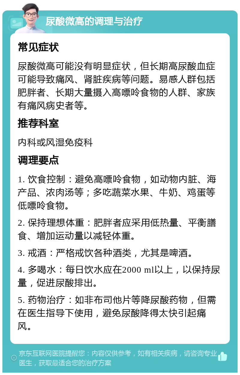 尿酸微高的调理与治疗 常见症状 尿酸微高可能没有明显症状，但长期高尿酸血症可能导致痛风、肾脏疾病等问题。易感人群包括肥胖者、长期大量摄入高嘌呤食物的人群、家族有痛风病史者等。 推荐科室 内科或风湿免疫科 调理要点 1. 饮食控制：避免高嘌呤食物，如动物内脏、海产品、浓肉汤等；多吃蔬菜水果、牛奶、鸡蛋等低嘌呤食物。 2. 保持理想体重：肥胖者应采用低热量、平衡膳食、增加运动量以减轻体重。 3. 戒酒：严格戒饮各种酒类，尤其是啤酒。 4. 多喝水：每日饮水应在2000 ml以上，以保持尿量，促进尿酸排出。 5. 药物治疗：如非布司他片等降尿酸药物，但需在医生指导下使用，避免尿酸降得太快引起痛风。