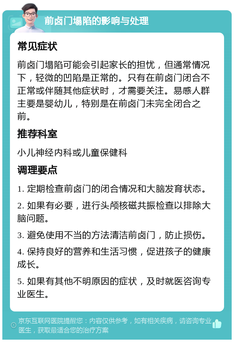 前卤门塌陷的影响与处理 常见症状 前卤门塌陷可能会引起家长的担忧，但通常情况下，轻微的凹陷是正常的。只有在前卤门闭合不正常或伴随其他症状时，才需要关注。易感人群主要是婴幼儿，特别是在前卤门未完全闭合之前。 推荐科室 小儿神经内科或儿童保健科 调理要点 1. 定期检查前卤门的闭合情况和大脑发育状态。 2. 如果有必要，进行头颅核磁共振检查以排除大脑问题。 3. 避免使用不当的方法清洁前卤门，防止损伤。 4. 保持良好的营养和生活习惯，促进孩子的健康成长。 5. 如果有其他不明原因的症状，及时就医咨询专业医生。